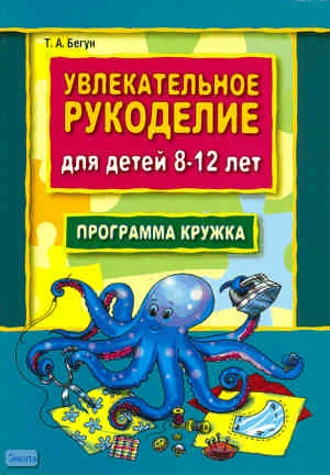 Бегун Т.А. Увлекательное рукоделие для детей 8-12 лет: программа кружка рукоделия. - СПб.: Каро, 2008. - 80 с. - мягк. обл.