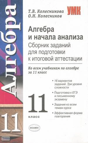 Колесникова Т.В, Колесников О.Н. Алгебра и начала анализа. Сборник заданий для подготовки к итоговой аттестации: 11 кл. Учебно-методическое пособие ко всем учебникам. - М.: Экзамен, 2006. - 63 с. - (Учебно-методический комплект). - мягк. обл.