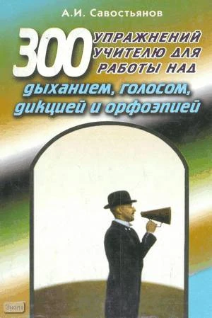 Савостьянов А.И. 300 упражнений учителю для работы над дыханием, голосом, дикцией и орфоэпией: Учебно-практическое пособие. - М.: Педагогическое общество России, 2005. - 160 с. - мягк. обл.