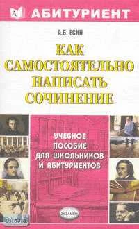 Есин А.Б. Как самостоятельно написать сочинение: учебное пособие / Под ред. С.Я. Долининой. - М.: Экзамен, 2007. - 288 с. - (Абитуриент). - мягк. обл.
