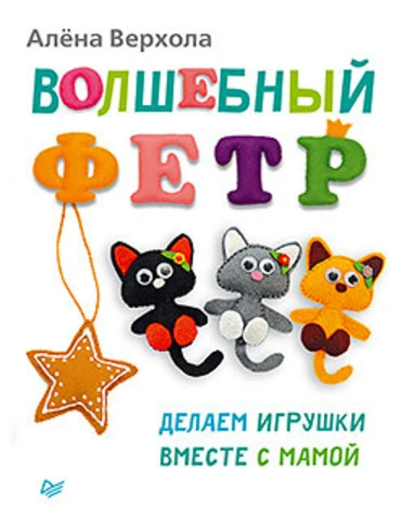 Верхола А.В. Волшебный фетр. Делаем игрушки вместе с мамой. - СПб.: Питер, 2014. - 64 с. - (Вы и ваш ребенок). - мягк. обл.